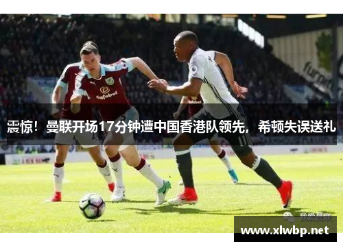 震惊！曼联开场17分钟遭中国香港队领先，希顿失误送礼